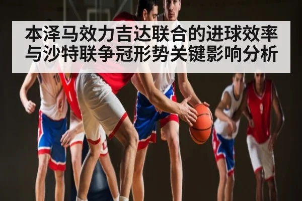 本泽马效力吉达联合的进球效率与沙特联争冠形势关键影响分析